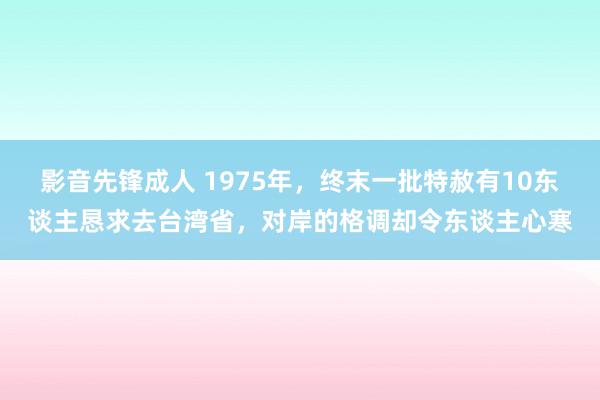 影音先锋成人 1975年，终末一批特赦有10东谈主恳求去台湾省，对岸的格调却令东谈主心寒