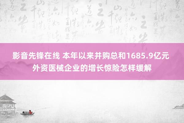 影音先锋在线 本年以来并购总和1685.9亿元 外资医械企业的增长惊险怎样缓解