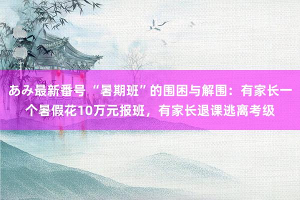あみ最新番号 “暑期班”的围困与解围：有家长一个暑假花10万元报班，有家长退课逃离考级