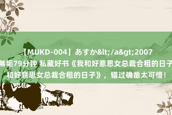 【MUKD-004】あすか</a>2007-09-13無垢&$無垢79分钟 私藏好书《我和好意思女总裁合租的日子》，错过确凿太可惜！