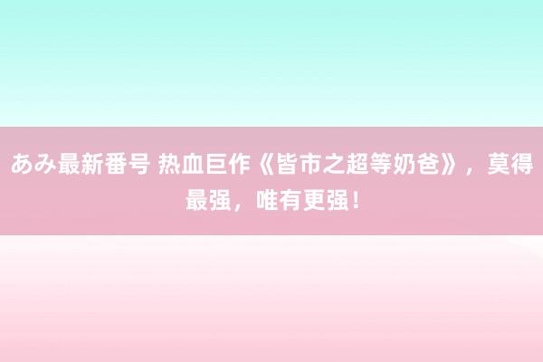 あみ最新番号 热血巨作《皆市之超等奶爸》，莫得最强，唯有更强！