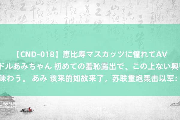 【CND-018】恵比寿マスカッツに憧れてAVデビューした素人アイドルあみちゃん 初めての羞恥露出で、この上ない興奮を味わう。 あみ 该来的如故来了，苏联重炮轰击以军：交往打到这份上以色列发怵了