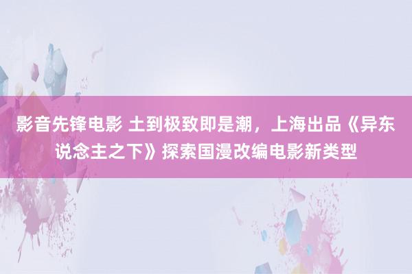影音先锋电影 土到极致即是潮，上海出品《异东说念主之下》探索国漫改编电影新类型