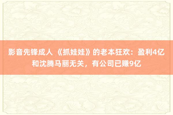 影音先锋成人 《抓娃娃》的老本狂欢：盈利4亿和沈腾马丽无关，有公司已赚9亿
