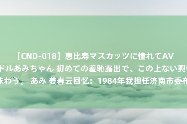 【CND-018】恵比寿マスカッツに憧れてAVデビューした素人アイドルあみちゃん 初めての羞恥露出で、この上ない興奮を味わう。 あみ 姜春云回忆：1984年我担任济南市委布告，外出走一圈数到48堆马粪
