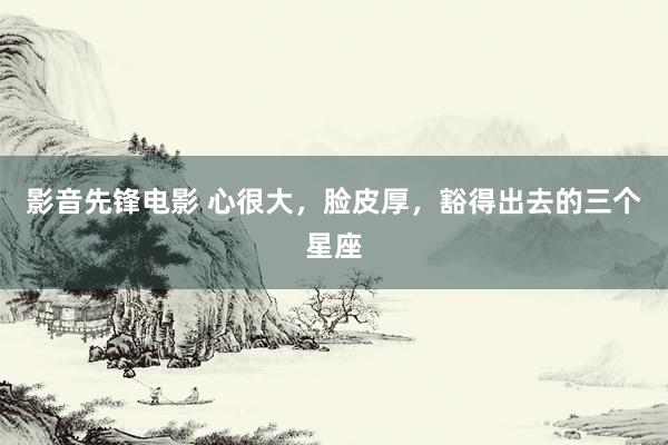 影音先锋电影 心很大,脸皮厚,豁得出去的三个星座