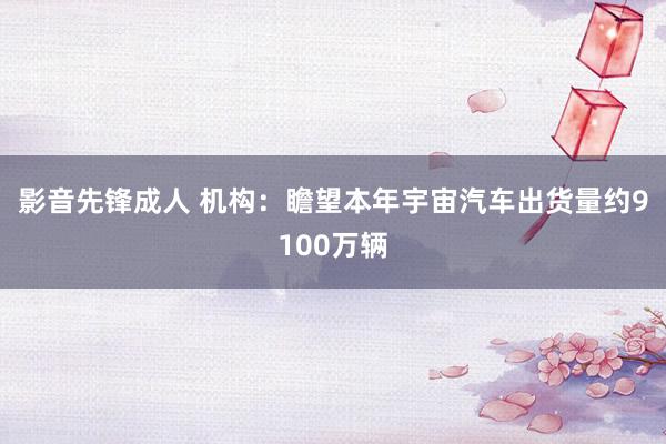 影音先锋成人 机构：瞻望本年宇宙汽车出货量约9100万辆