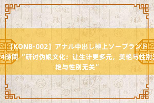 【KONB-002】アナル中出し極上ソープランドBEST4時間 “研讨伪娘文化：让生计更多元，美艳与性别无关”