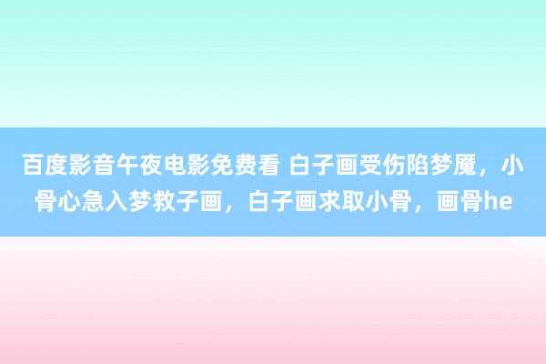 百度影音午夜电影免费看 白子画受伤陷梦魇，小骨心急入梦救子画，白子画求取小骨，画骨he