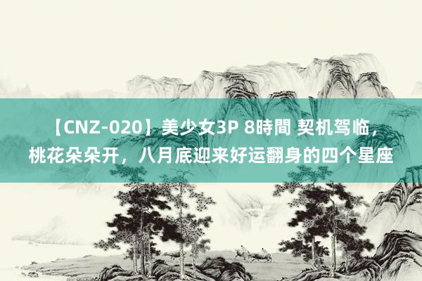 【CNZ-020】美少女3P 8時間 契机驾临,桃花朵朵开,八月底迎来好运翻身的四个星座