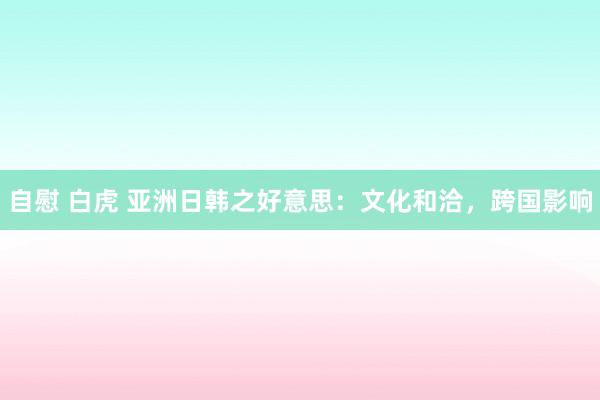 自慰 白虎 亚洲日韩之好意思：文化和洽，跨国影响