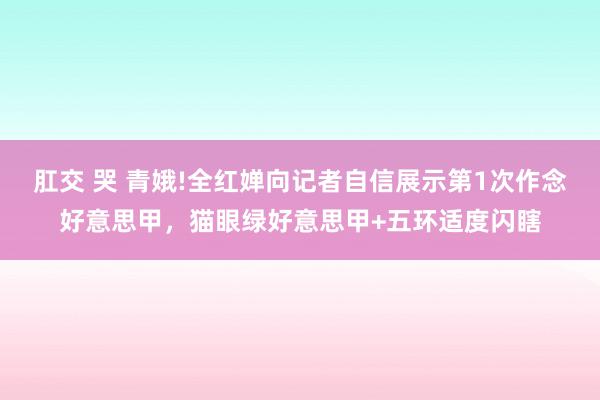 肛交 哭 青娥!全红婵向记者自信展示第1次作念好意思甲，猫眼绿好意思甲+五环适度闪瞎