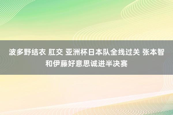 波多野结衣 肛交 亚洲杯日本队全线过关 张本智和伊藤好意思诚进半决赛