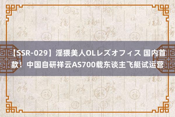 【SSR-029】淫猥美人OLレズオフィス 国内首款！中国自研祥云AS700载东谈主飞艇试运营