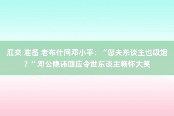 肛交 准备 老布什问邓小平：“您夫东谈主也吸烟？”邓公隐讳回应令世东谈主畅怀大笑