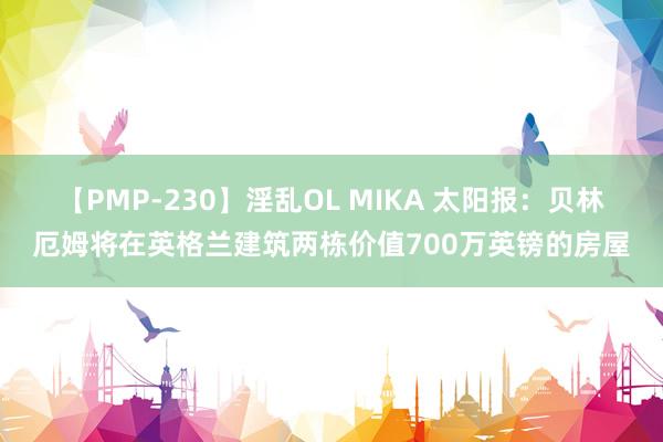 【PMP-230】淫乱OL MIKA 太阳报:贝林厄姆将在英格兰建筑两栋价值700万英镑的房屋