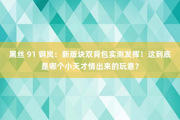 黑丝 91 钢岚：新版块双背包实测发挥！这到底是哪个小天才情出来的玩意？