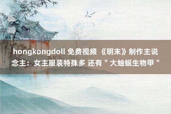 hongkongdoll 免费视频 《明末》制作主说念主：女主服装特殊多 还有＂大蚰蜒生物甲＂