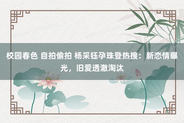 校园春色 自拍偷拍 杨采钰孕珠登热搜：新恋情曝光，旧爱透澈淘汰