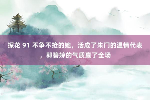 探花 91 不争不抢的她，活成了朱门的温情代表，郭碧婷的气质赢了全场