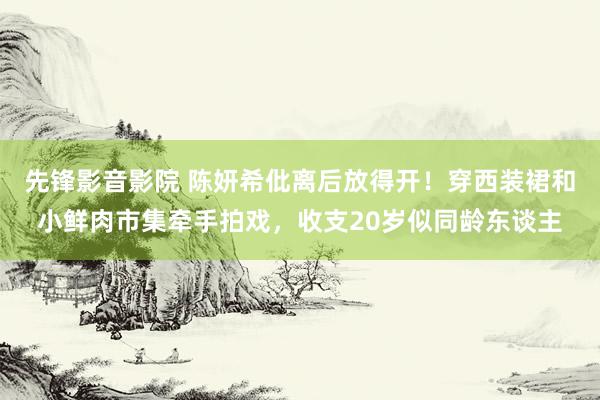 先锋影音影院 陈妍希仳离后放得开！穿西装裙和小鲜肉市集牵手拍戏，收支20岁似同龄东谈主