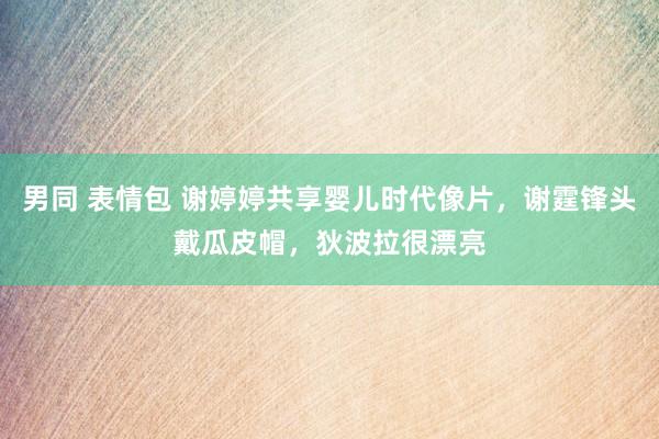 男同 表情包 谢婷婷共享婴儿时代像片，谢霆锋头戴瓜皮帽，狄波拉很漂亮