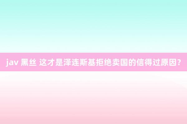 jav 黑丝 这才是泽连斯基拒绝卖国的信得过原因？