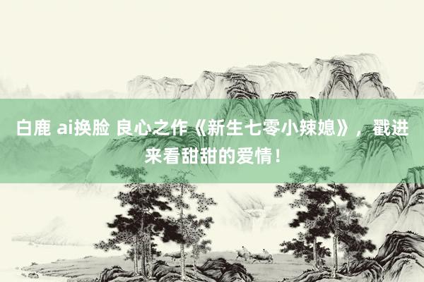 白鹿 ai换脸 良心之作《新生七零小辣媳》，戳进来看甜甜的爱情！