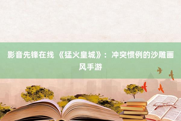 影音先锋在线 《猛火皇城》：冲突惯例的沙雕画风手游