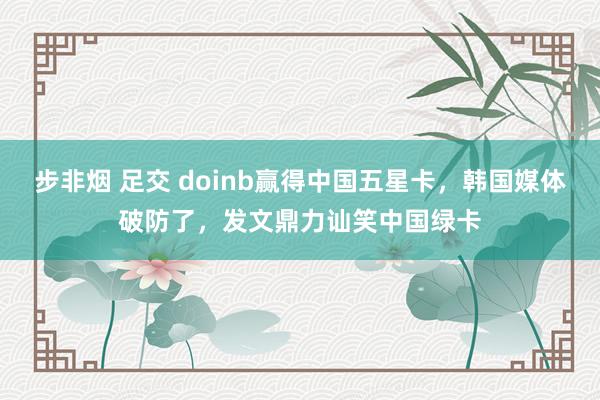 步非烟 足交 doinb赢得中国五星卡，韩国媒体破防了，发文鼎力讪笑中国绿卡