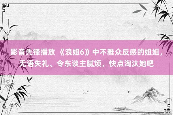 影音先锋播放 《浪姐6》中不雅众反感的姐姐，无语失礼、令东谈主腻烦，快点淘汰她吧