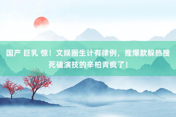 国产 巨乳 惊！文娱圈生计有律例，推爆款躲热搜死磕演技的辛柏青疯了！