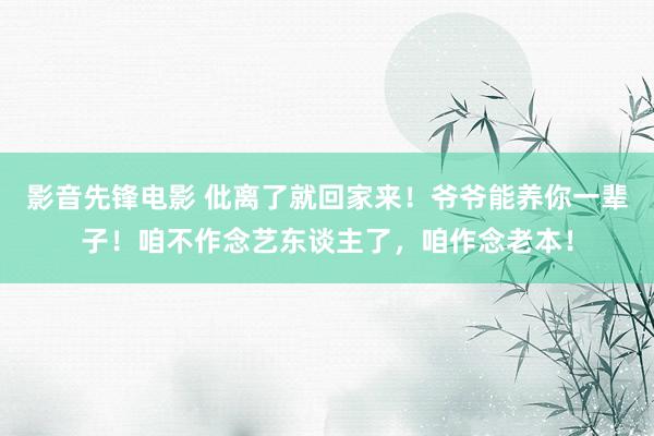 影音先锋电影 仳离了就回家来！爷爷能养你一辈子！咱不作念艺东谈主了，咱作念老本！