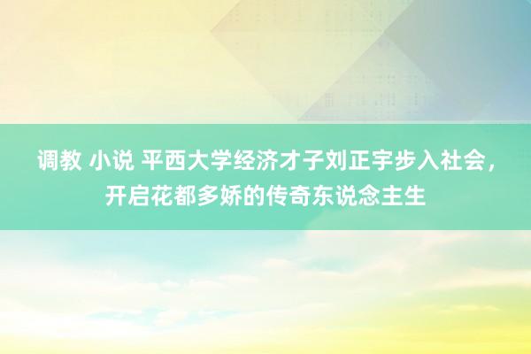 调教 小说 平西大学经济才子刘正宇步入社会，开启花都多娇的传奇东说念主生