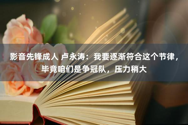 影音先锋成人 卢永涛：我要逐渐符合这个节律，毕竟咱们是争冠队，压力稍大