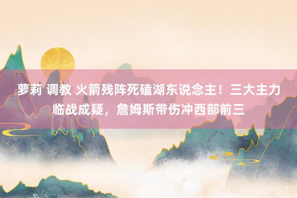 萝莉 调教 火箭残阵死磕湖东说念主！三大主力临战成疑，詹姆斯带伤冲西部前三