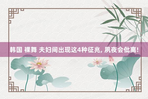 韩国 裸舞 夫妇间出现这4种征兆, 夙夜会仳离!