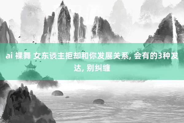 ai 裸舞 女东谈主拒却和你发展关系, 会有的3种发达, 别纠缠