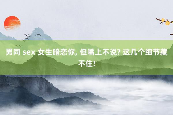 男同 sex 女生暗恋你, 但嘴上不说? 这几个细节藏不住!