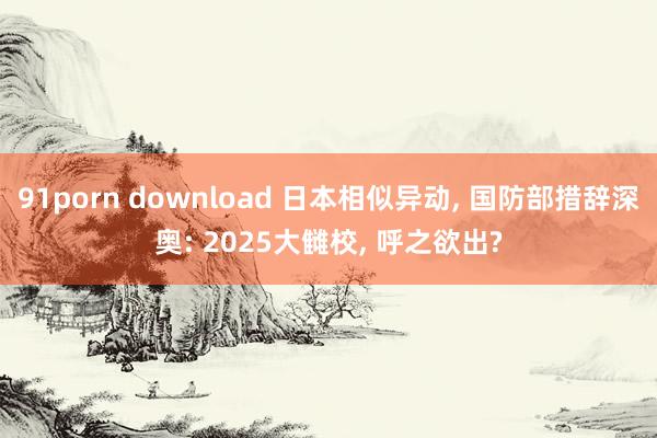 91porn download 日本相似异动, 国防部措辞深奥: 2025大雠校, 呼之欲出?