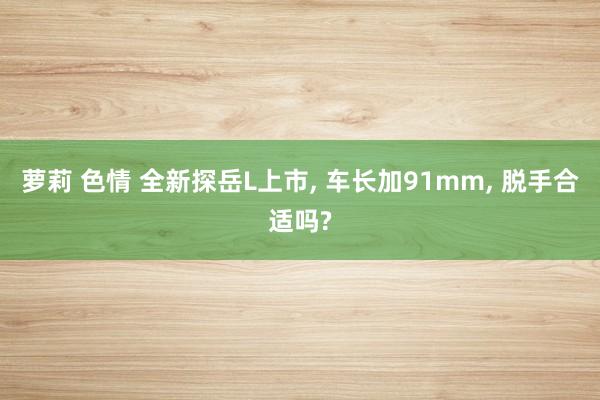 萝莉 色情 全新探岳L上市, 车长加91mm, 脱手合适吗?