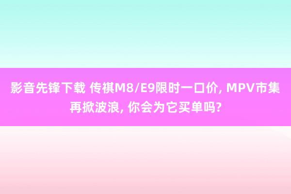 影音先锋下载 传祺M8/E9限时一口价, MPV市集再掀波浪, 你会为它买单吗?