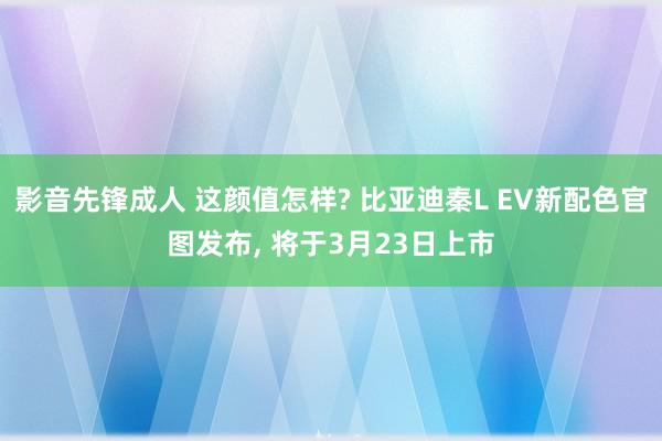 影音先锋成人 这颜值怎样? 比亚迪秦L EV新配色官图发布, 将于3月23日上市