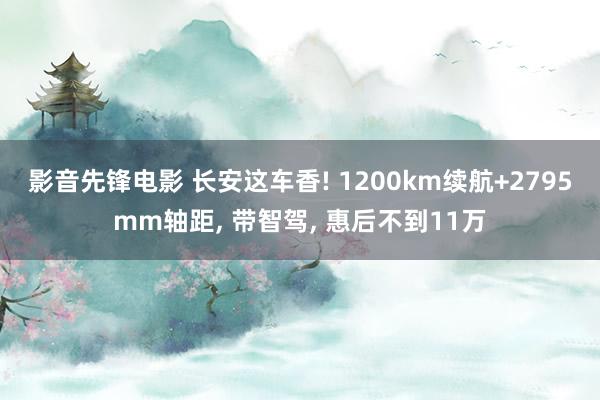 影音先锋电影 长安这车香! 1200km续航+2795mm轴距, 带智驾, 惠后不到11万