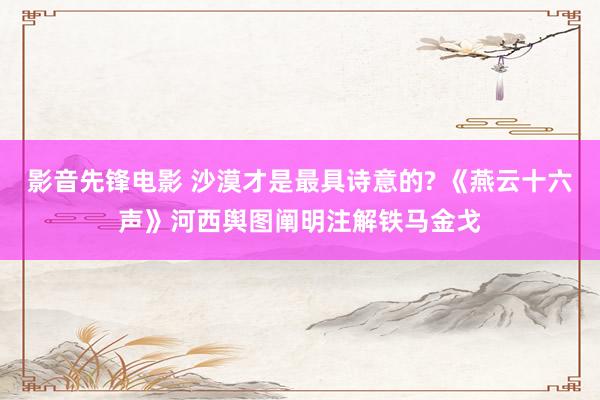 影音先锋电影 沙漠才是最具诗意的? 《燕云十六声》河西舆图阐明注解铁马金戈