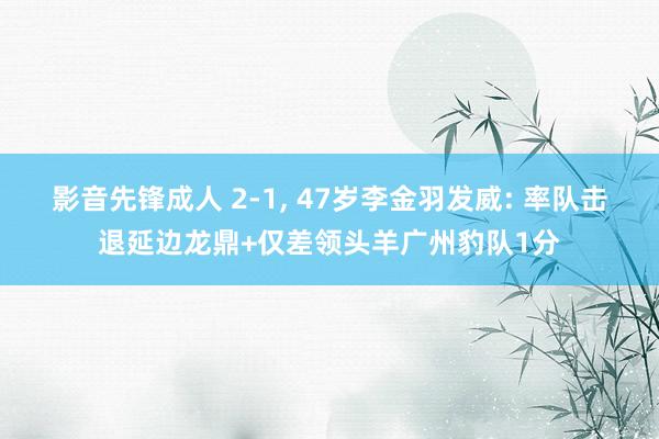 影音先锋成人 2-1, 47岁李金羽发威: 率队击退延边龙鼎+仅差领头羊广州豹队1分