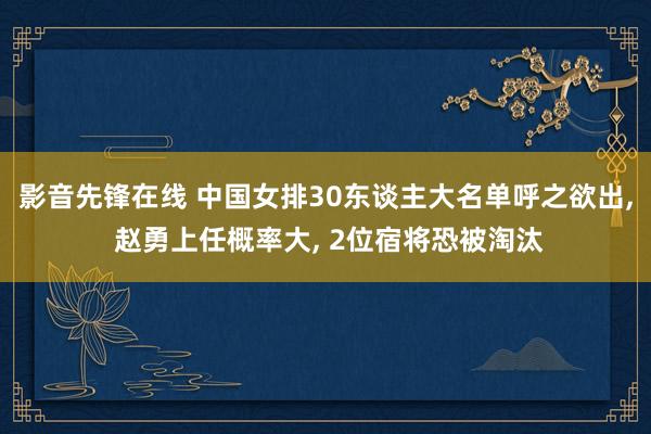 影音先锋在线 中国女排30东谈主大名单呼之欲出, 赵勇上任概率大, 2位宿将恐被淘汰