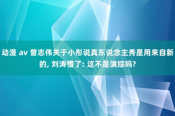 动漫 av 曾志伟关于小彤说真东说念主秀是用来自新的, 刘涛懵了: 这不是演综吗?