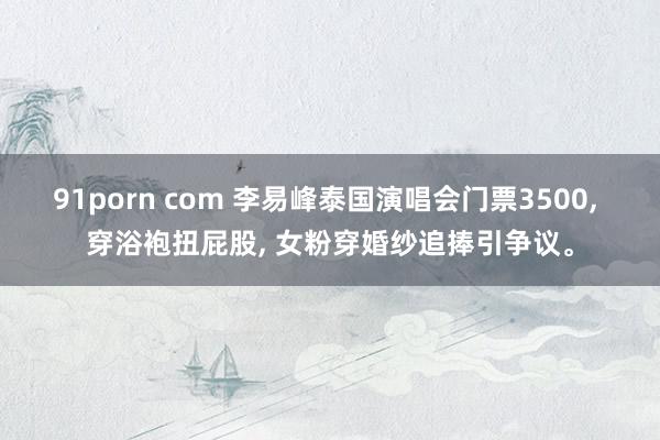 91porn com 李易峰泰国演唱会门票3500, 穿浴袍扭屁股, 女粉穿婚纱追捧引争议。