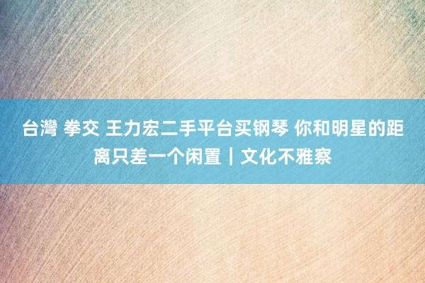 台灣 拳交 王力宏二手平台买钢琴 你和明星的距离只差一个闲置｜文化不雅察